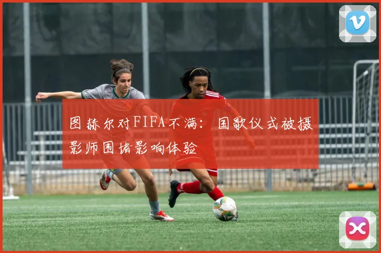 图赫尔对FIFA不满：国歌仪式被摄影师围堵影响体验