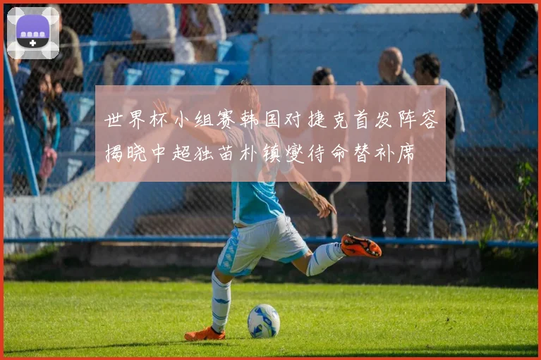 世界杯小组赛韩国对捷克首发阵容揭晓中超独苗朴镇燮待命替补席