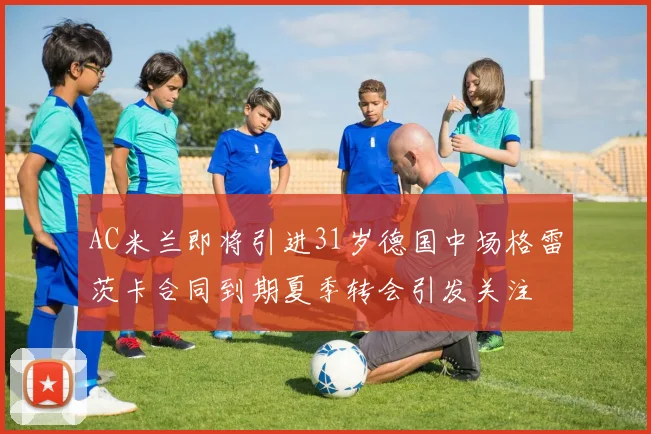 AC米兰即将引进31岁德国中场格雷茨卡合同到期夏季转会引发关注