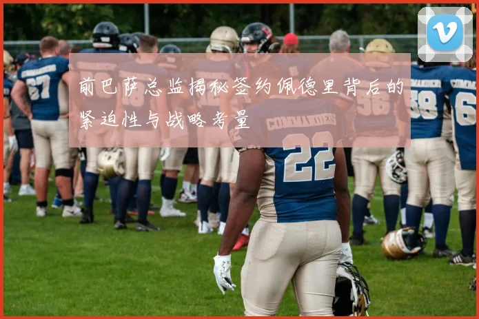 前巴萨总监揭秘签约佩德里背后的紧迫性与战略考量