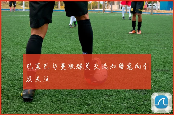 巴莱巴与曼联球员交流加盟意向引发关注