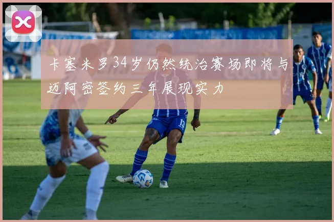 卡塞米罗34岁仍然统治赛场即将与迈阿密签约三年展现实力