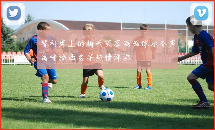替补席上的梅西笑容满面球迷齐声高呼梅西名字热情洋溢