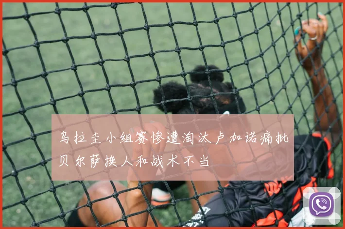 乌拉圭小组赛惨遭淘汰卢加诺痛批贝尔萨换人和战术不当