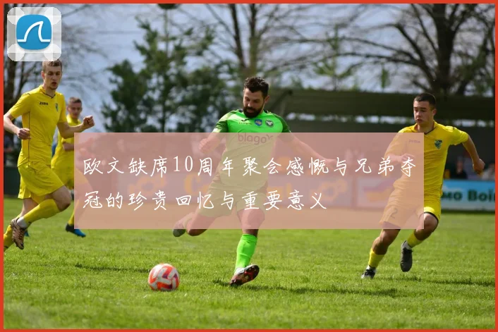 欧文缺席10周年聚会感慨与兄弟夺冠的珍贵回忆与重要意义
