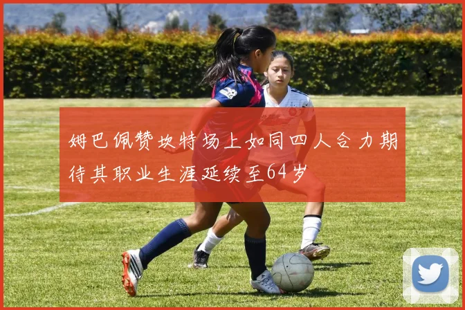 姆巴佩赞坎特场上如同四人合力期待其职业生涯延续至64岁