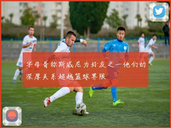 字母哥称斯威尼为好友之一他们的深厚关系超越篮球界限