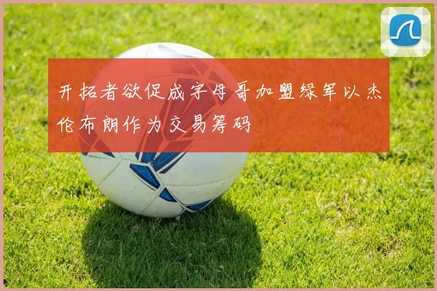 开拓者欲促成字母哥加盟绿军以杰伦布朗作为交易筹码