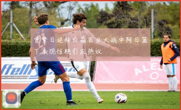 曾繁日逆转白晶百分大战中阿日篮下表现惊艳引发热议