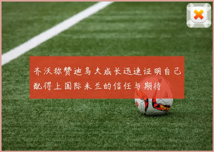 齐沃称赞迪乌夫成长迅速证明自己配得上国际米兰的信任与期待